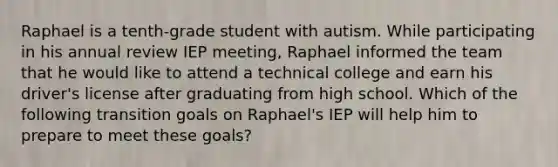 Raphael is a tenth-grade student with autism. While participating in his annual review IEP meeting, Raphael informed the team that he would like to attend a technical college and earn his driver's license after graduating from high school. Which of the following transition goals on Raphael's IEP will help him to prepare to meet these goals?