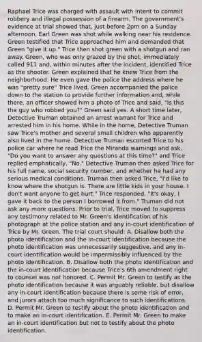 Raphael Trice was charged with assault with intent to commit robbery and illegal possession of a firearm. The government's evidence at trial showed that, just before 2pm on a Sunday afternoon, Earl Green was shot while walking near his residence. Green testified that Trice approached him and demanded that Green "give it up." Trice then shot green with a shotgun and ran away. Green, who was only grazed by the shot, immediately called 911 and, within minutes after the incident, identified Trice as the shooter. Green explained that he knew Trice from the neighborhood. He even gave the police the address where he was "pretty sure" Trice lived. Green accompanied the police down to the station to provide further information and, while there, an officer showed him a photo of Trice and said, "Is this the guy who robbed you?" Green said yes. A short time later, Detective Truman obtained an arrest warrant for Trice and arrested him in his home. While in the home, Detective Truman saw Trice's mother and several small children who apparently also lived in the home. Detective Truman escorted Trice to his police car where he read Trice the Miranda warnings and ask, "Do you want to answer any questions at this time?" and Trice replied emphatically, "No." Detective Truman then asked Trice for his full name, social security number, and whether he had any serious medical conditions. Truman then asked Trice, "I'd like to know where the shotgun is. There are little kids in your house. I don't want anyone to get hurt." Trice responded, "It's okay, I gave it back to the person I borrowed it from." Truman did not ask any more questions. Prior to trial, Trice moved to suppress any testimony related to Mr. Green's identification of his photograph at the police station and any in-court identification of Trice by Mr. Green. The trial court should: A. Disallow both the photo identification and the in-court identification because the photo identification was unnecessarily suggestive, and any in-court identification would be impermissibly influenced by the photo identification. B. Disallow both the photo identification and the in-court identification because Trice's 6th amendment right to counsel was not honored. C. Permit Mr. Green to testify as the photo identification because it was arguably reliable, but disallow any in-court identification because there is some risk of error, and jurors attach too much significance to such identifications. D. Permit Mr. Green to testify about the photo identification and to make an in-court identification. E. Permit Mr. Green to make an in-court identification but not to testify about the photo identification.