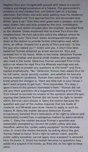Raphael Trice was charged with assault with intent to commit robbery and illegal possession of a firearm. The government's evidence at trial showed that, just before 2pm on a Sunday afternoon, Earl Green was shot while walking near his residence. Green testified that Trice approached him and demanded that Green "give it up." Trice then shot green with a shotgun and ran away. Green, who was only grazed by the shot, immediately called 911 and, within minutes after the incident, identified Trice as the shooter. Green explained that he knew Trice from the neighborhood. He even gave the police the address where he was "pretty sure" Trice lived. Green accompanied the police down to the station to provide further information and, while there, an officer showed him a photo of Trice and said, "Is this the guy who robbed you?" Green said yes. A short time later, Detective Truman obtained an arrest warrant for Trice and arrested him in his home. While in the home, Detective Truman saw Trice's mother and several small children who apparently also lived in the home. Detective Truman escorted Trice to his police car where he read Trice the Miranda warnings and ask, "Do you want to answer any questions at this time?" and Trice replied emphatically, "No." Detective Truman then asked Trice for his full name, social security number, and whether he had any serious medical conditions. Truman then asked Trice, "I'd like to know where the shotgun is. There are little kids in your house. I don't want anyone to get hurt." Trice responded, "It's okay, I gave it back to the person I borrowed it from." Truman did not ask any more questions. At a suppression hearing prior to trial, Trice moved to exclude his answer to the question about the gun, arguing that Detective Truman did not honor his right to remain silent; the trial court should: A. Deny the motion because the question was part of the routine inquiries that are made of suspects, and Miranda was never meant to apply to such an inquiry. B. Deny the motion because Detective Truman scrupulously honored Trice's invocation of his right to silence and immediately turned from investigative matters to administrative ones. C. Deny the motion because Truman's question was reasonable prompted by concern for public safety and was, therefore, within the "public safety exception" to the Miranda rules. D. Grant the motion because, by asking about the gun, Truman failed to honor Trice's right to remain silent, and the public safety exception cannot apply once a suspect is removed from his home. E. Grant the motion because no questions may asked of a suspect if he insists, as Trice did, on his right to keep silent.