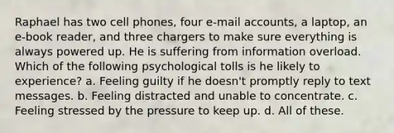 Raphael has two cell phones, four e-mail accounts, a laptop, an e-book reader, and three chargers to make sure everything is always powered up. He is suffering from information overload. Which of the following psychological tolls is he likely to experience? a. Feeling guilty if he doesn't promptly reply to text messages. b. Feeling distracted and unable to concentrate. c. Feeling stressed by the pressure to keep up. d. All of these.