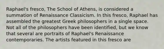 Raphael's fresco, The School of Athens, is considered a summation of Renaissance Classicism. In this fresco, Raphael has assembled the greatest Greek philosophers in a single space. Not all of the philosophers have been identified, but we know that several are portraits of Raphael's Renaissance contemporaries. The artists featured in this fresco are