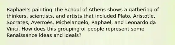 Raphael's painting The School of Athens shows a gathering of thinkers, scientists, and artists that included Plato, Aristotle, Socrates, Averroës, Michelangelo, Raphael, and Leonardo da Vinci. How does this grouping of people represent some Renaissance ideas and ideals?