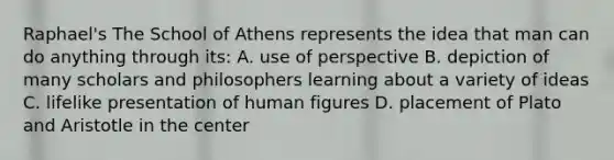 Raphael's The School of Athens represents the idea that man can do anything through its: A. use of perspective B. depiction of many scholars and philosophers learning about a variety of ideas C. lifelike presentation of human figures D. placement of Plato and Aristotle in the center