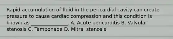 Rapid accumulation of fluid in the pericardial cavity can create pressure to cause cardiac compression and this condition is known as _______________. A. Acute pericarditis B. Valvular stenosis C. Tamponade D. Mitral stenosis