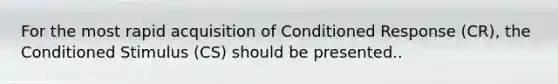 For the most rapid acquisition of Conditioned Response (CR), the Conditioned Stimulus (CS) should be presented..