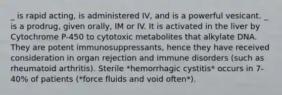 _ is rapid acting, is administered IV, and is a powerful vesicant. _ is a prodrug, given orally, IM or IV. It is activated in the liver by Cytochrome P-450 to cytotoxic metabolites that alkylate DNA. They are potent immunosuppressants, hence they have received consideration in organ rejection and immune disorders (such as rheumatoid arthritis). Sterile *hemorrhagic cystitis* occurs in 7-40% of patients (*force fluids and void often*).