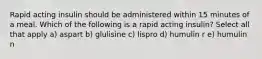 Rapid acting insulin should be administered within 15 minutes of a meal. Which of the following is a rapid acting insulin? Select all that apply a) aspart b) glulisine c) lispro d) humulin r e) humulin n