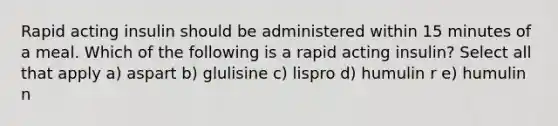 Rapid acting insulin should be administered within 15 minutes of a meal. Which of the following is a rapid acting insulin? Select all that apply a) aspart b) glulisine c) lispro d) humulin r e) humulin n