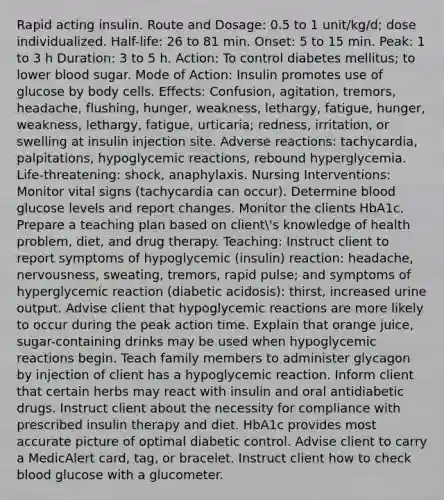 Rapid acting insulin. Route and Dosage: 0.5 to 1 unit/kg/d; dose individualized. Half-life: 26 to 81 min. Onset: 5 to 15 min. Peak: 1 to 3 h Duration: 3 to 5 h. Action: To control diabetes mellitus; to lower blood sugar. Mode of Action: Insulin promotes use of glucose by body cells. Effects: Confusion, agitation, tremors, headache, flushing, hunger, weakness, lethargy, fatigue, hunger, weakness, lethargy, fatigue, urticaria; redness, irritation, or swelling at insulin injection site. Adverse reactions: tachycardia, palpitations, hypoglycemic reactions, rebound hyperglycemia. Life-threatening: shock, anaphylaxis. Nursing Interventions: Monitor vital signs (tachycardia can occur). Determine blood glucose levels and report changes. Monitor the clients HbA1c. Prepare a teaching plan based on client's knowledge of health problem, diet, and drug therapy. Teaching: Instruct client to report symptoms of hypoglycemic (insulin) reaction: headache, nervousness, sweating, tremors, rapid pulse; and symptoms of hyperglycemic reaction (diabetic acidosis): thirst, increased urine output. Advise client that hypoglycemic reactions are more likely to occur during the peak action time. Explain that orange juice, sugar-containing drinks may be used when hypoglycemic reactions begin. Teach family members to administer glycagon by injection of client has a hypoglycemic reaction. Inform client that certain herbs may react with insulin and oral antidiabetic drugs. Instruct client about the necessity for compliance with prescribed insulin therapy and diet. HbA1c provides most accurate picture of optimal diabetic control. Advise client to carry a MedicAlert card, tag, or bracelet. Instruct client how to check blood glucose with a glucometer.