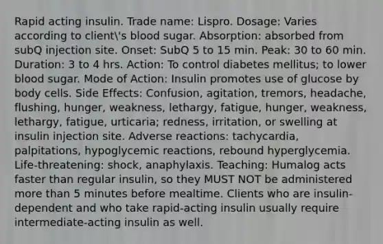 Rapid acting insulin. Trade name: Lispro. Dosage: Varies according to client's blood sugar. Absorption: absorbed from subQ injection site. Onset: SubQ 5 to 15 min. Peak: 30 to 60 min. Duration: 3 to 4 hrs. Action: To control diabetes mellitus; to lower blood sugar. Mode of Action: Insulin promotes use of glucose by body cells. Side Effects: Confusion, agitation, tremors, headache, flushing, hunger, weakness, lethargy, fatigue, hunger, weakness, lethargy, fatigue, urticaria; redness, irritation, or swelling at insulin injection site. Adverse reactions: tachycardia, palpitations, hypoglycemic reactions, rebound hyperglycemia. Life-threatening: shock, anaphylaxis. Teaching: Humalog acts faster than regular insulin, so they MUST NOT be administered more than 5 minutes before mealtime. Clients who are insulin-dependent and who take rapid-acting insulin usually require intermediate-acting insulin as well.