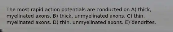 The most rapid action potentials are conducted on A) thick, myelinated axons. B) thick, unmyelinated axons. C) thin, myelinated axons. D) thin, unmyelinated axons. E) dendrites.