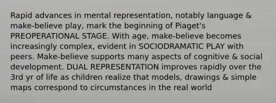 Rapid advances in mental representation, notably language & make-believe play, mark the beginning of Piaget's PREOPERATIONAL STAGE. With age, make-believe becomes increasingly complex, evident in SOCIODRAMATIC PLAY with peers. Make-believe supports many aspects of cognitive & social development. DUAL REPRESENTATION improves rapidly over the 3rd yr of life as children realize that models, drawings & simple maps correspond to circumstances in the real world