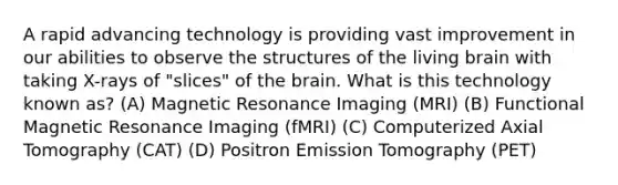 A rapid advancing technology is providing vast improvement in our abilities to observe the structures of the living brain with taking X-rays of "slices" of the brain. What is this technology known as? (A) Magnetic Resonance Imaging (MRI) (B) Functional Magnetic Resonance Imaging (fMRI) (C) Computerized Axial Tomography (CAT) (D) Positron Emission Tomography (PET)