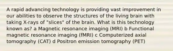 A rapid advancing technology is providing vast improvement in our abilities to observe the structures of the living brain with taking X-rays of "slices" of the brain. What is this technology known as? a Magnetic resonance imaging (MRI) b Functional magnetic resonance imaging (fMRI) c Computerized axial tomography (CAT) d Positron emission tomography (PET)