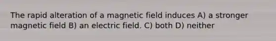 The rapid alteration of a magnetic field induces A) a stronger magnetic field B) an electric field. C) both D) neither