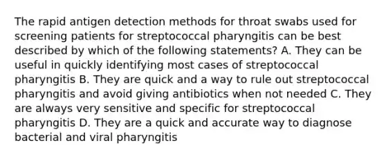 The rapid antigen detection methods for throat swabs used for screening patients for streptococcal pharyngitis can be best described by which of the following statements? A. They can be useful in quickly identifying most cases of streptococcal pharyngitis B. They are quick and a way to rule out streptococcal pharyngitis and avoid giving antibiotics when not needed C. They are always very sensitive and specific for streptococcal pharyngitis D. They are a quick and accurate way to diagnose bacterial and viral pharyngitis