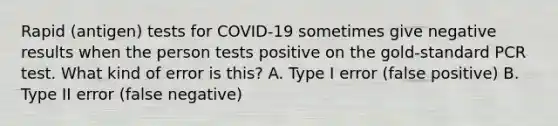 Rapid (antigen) tests for COVID-19 sometimes give negative results when the person tests positive on the gold-standard PCR test. What kind of error is this? A. Type I error (false positive) B. Type II error (false negative)