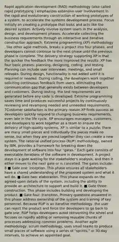 Rapid application development (RAD) methodology (also called rapid prototyping ) emphasizes extensive user involvement in the rapid and evolutionary construction of working prototypes of a system, to accelerate the systems development process. Focus initially on creating a prototype that looks and acts like the desired system. Actively involve system users in the analysis, design, and development phases. Accelerate collecting the business requirements through an interactive and iterative construction approach. Extreme programming (XP) methodology , like other agile methods, breaks a project into four phases, and developers cannot continue to the next phase until the previous phase is complete. The delivery strategy supporting XP is that the quicker the feedback the more improved the results. XP has four basic phases: planning, designing, coding, and testing. Planning can include user interviews, meetings, and small releases. During design, functionality is not added until it is required or needed. During coding, the developers work together soliciting continuous feedback from users, eliminating the communication gap that generally exists between developers and customers. During testing, the test requirements are generated before any code is developed. Extreme programming saves time and produces successful projects by continuously reviewing and revamping needed and unneeded requirements. 7Customer satisfaction is the primary reason XP finds success as developers quickly respond to changing business requirements, even late in the life cycle. XP encourages managers, customers, and developers to work together as a team to ensure the delivery of high-quality systems. XP is similar to a puzzle; there are many small pieces and individually the pieces make no sense, but when they are pieced together they can create a new system. The rational unified process (RUP) methodology, owned by IBM, provides a framework for breaking down the development of software into four "gates." Each gate consists of executable iterations of the software in development. A project stays in a gate waiting for the stakeholder's analysis, and then it either moves to the next gate or is cancelled. The gates include: 8 ■ Gate one: inception. This phase ensures all stakeholders have a shared understanding of the proposed system and what it will do. ■ Gate two: elaboration. This phase expands on the agreed-upon details of the system, including the ability to provide an architecture to support and build it. ■ Gate three: construction. This phase includes building and developing the product. ■ Gate four: transition. Primary questions answered in this phase address ownership of the system and training of key personnel. Because RUP is an iterative methodology, the user can reject the product and force the developers to go back to gate one. RUP helps developers avoid reinventing the wheel and focuses on rapidly adding or removing reusable chunks of processes addressing common problems. Another agile methodology, scrum methodology, uses small teams to produce small pieces of software using a series of "sprints," or 30-day intervals, to achieve an appointed goal.