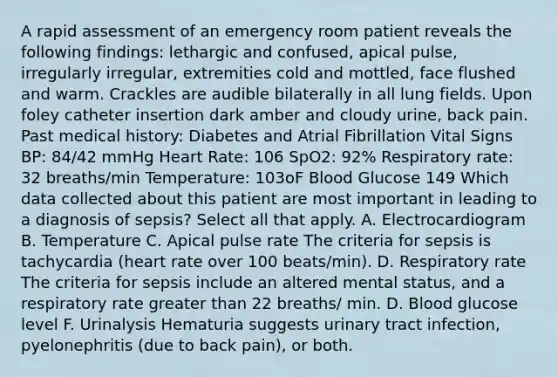 A rapid assessment of an emergency room patient reveals the following findings: lethargic and confused, apical pulse, irregularly irregular, extremities cold and mottled, face flushed and warm. Crackles are audible bilaterally in all lung fields. Upon foley catheter insertion dark amber and cloudy urine, back pain. Past medical history: Diabetes and Atrial Fibrillation Vital Signs BP: 84/42 mmHg Heart Rate: 106 SpO2: 92% Respiratory rate: 32 breaths/min Temperature: 103oF Blood Glucose 149 Which data collected about this patient are most important in leading to a diagnosis of sepsis? Select all that apply. A. Electrocardiogram B. Temperature C. Apical pulse rate The criteria for sepsis is tachycardia (heart rate over 100 beats/min). D. Respiratory rate The criteria for sepsis include an altered mental status, and a respiratory rate greater than 22 breaths/ min. D. Blood glucose level F. Urinalysis Hematuria suggests urinary tract infection, pyelonephritis (due to back pain), or both.