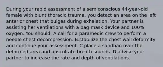 During your rapid assessment of a semiconscious 44-year-old female with blunt thoracic trauma, you detect an area on the left anterior chest that bulges during exhalation. Your partner is assisting her ventilations with a bag-mask device and 100% oxygen. You should: A.call for a paramedic crew to perform a needle chest decompression. B.stabilize the chest wall deformity and continue your assessment. C.place a sandbag over the deformed area and auscultate breath sounds. D.advise your partner to increase the rate and depth of ventilations.