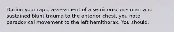 During your rapid assessment of a semiconscious man who sustained blunt trauma to the anterior chest, you note paradoxical movement to the left hemithorax. You should: