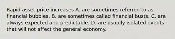 Rapid asset price increases A. are sometimes referred to as financial bubbles. B. are sometimes called financial busts. C. are always expected and predictable. D. are usually isolated events that will not affect the general economy.