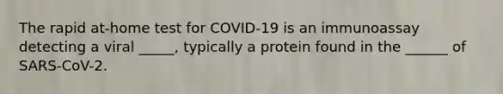 The rapid at-home test for COVID-19 is an immunoassay detecting a viral _____, typically a protein found in the ______ of SARS-CoV-2.