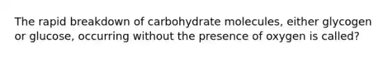 The rapid breakdown of carbohydrate molecules, either glycogen or glucose, occurring without the presence of oxygen is called?