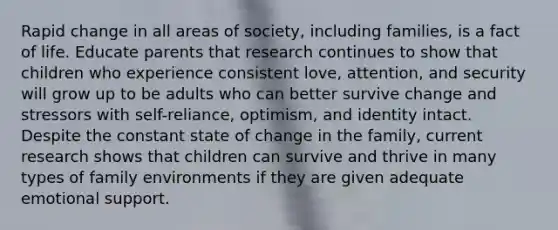 Rapid change in all areas of society, including families, is a fact of life. Educate parents that research continues to show that children who experience consistent love, attention, and security will grow up to be adults who can better survive change and stressors with self-reliance, optimism, and identity intact. Despite the constant state of change in the family, current research shows that children can survive and thrive in many types of family environments if they are given adequate emotional support.