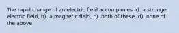 The rapid change of an electric field accompanies a). a stronger electric field, b). a magnetic field, c). both of these, d). none of the above