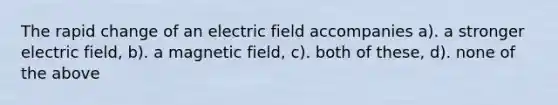 The rapid change of an electric field accompanies a). a stronger electric field, b). a magnetic field, c). both of these, d). none of the above