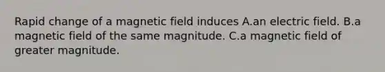 Rapid change of a magnetic field induces A.an electric field. B.a magnetic field of the same magnitude. C.a magnetic field of greater magnitude.