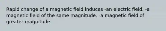 Rapid change of a magnetic field induces -an electric field. -a magnetic field of the same magnitude. -a magnetic field of greater magnitude.