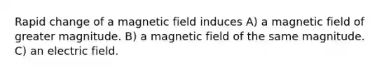 Rapid change of a magnetic field induces A) a magnetic field of greater magnitude. B) a magnetic field of the same magnitude. C) an electric field.