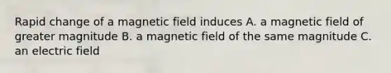 Rapid change of a magnetic field induces A. a magnetic field of greater magnitude B. a magnetic field of the same magnitude C. an electric field