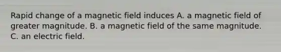 Rapid change of a magnetic field induces A. a magnetic field of greater magnitude. B. a magnetic field of the same magnitude. C. an electric field.