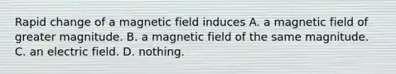 Rapid change of a magnetic field induces A. a magnetic field of greater magnitude. B. a magnetic field of the same magnitude. C. an electric field. D. nothing.