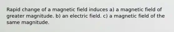 Rapid change of a magnetic field induces a) a magnetic field of greater magnitude. b) an electric field. c) a magnetic field of the same magnitude.