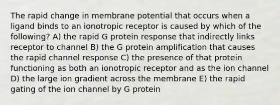 The rapid change in membrane potential that occurs when a ligand binds to an ionotropic receptor is caused by which of the following? A) the rapid G protein response that indirectly links receptor to channel B) the G protein amplification that causes the rapid channel response C) the presence of that protein functioning as both an ionotropic receptor and as the ion channel D) the large ion gradient across the membrane E) the rapid gating of the ion channel by G protein