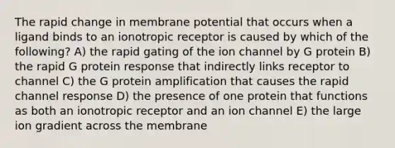 The rapid change in membrane potential that occurs when a ligand binds to an ionotropic receptor is caused by which of the following? A) the rapid gating of the ion channel by G protein B) the rapid G protein response that indirectly links receptor to channel C) the G protein amplification that causes the rapid channel response D) the presence of one protein that functions as both an ionotropic receptor and an ion channel E) the large ion gradient across the membrane