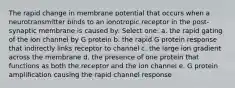 The rapid change in membrane potential that occurs when a neurotransmitter binds to an ionotropic receptor in the post-synaptic membrane is caused by: Select one: a. the rapid gating of the ion channel by G protein b. the rapid G protein response that indirectly links receptor to channel c. the large ion gradient across the membrane d. the presence of one protein that functions as both the receptor and the ion channel e. G protein amplification causing the rapid channel response