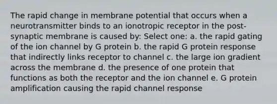 The rapid change in membrane potential that occurs when a neurotransmitter binds to an ionotropic receptor in the post-synaptic membrane is caused by: Select one: a. the rapid gating of the ion channel by G protein b. the rapid G protein response that indirectly links receptor to channel c. the large ion gradient across the membrane d. the presence of one protein that functions as both the receptor and the ion channel e. G protein amplification causing the rapid channel response