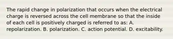 The rapid change in polarization that occurs when the electrical charge is reversed across the cell membrane so that the inside of each cell is positively charged is referred to as: A. repolarization. B. polarization. C. action potential. D. excitability.