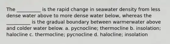 The __________ is the rapid change in seawater density from less dense water above to more dense water below, whereas the __________ is the gradual boundary between warmerwater above and colder water below. a. pycnocline; thermocline b. insolation; halocline c. thermocline; pycnocline d. halocline; insolation