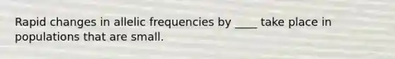 Rapid changes in allelic frequencies by ____ take place in populations that are small.