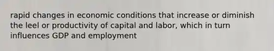 rapid changes in economic conditions that increase or diminish the leel or productivity of capital and labor, which in turn influences GDP and employment