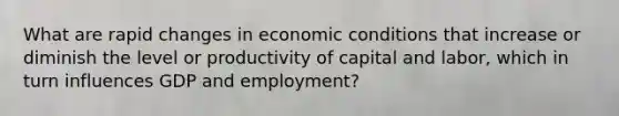 What are rapid changes in economic conditions that increase or diminish the level or productivity of capital and labor, which in turn influences GDP and employment?