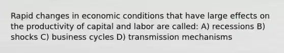 Rapid changes in economic conditions that have large effects on the productivity of capital and labor are called: A) recessions B) shocks C) business cycles D) transmission mechanisms