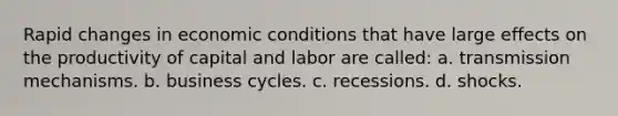 Rapid changes in economic conditions that have large effects on the productivity of capital and labor are called: a. transmission mechanisms. b. business cycles. c. recessions. d. shocks.