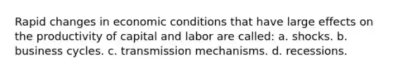 Rapid changes in economic conditions that have large effects on the productivity of capital and labor are called: a. shocks. b. business cycles. c. transmission mechanisms. d. recessions.